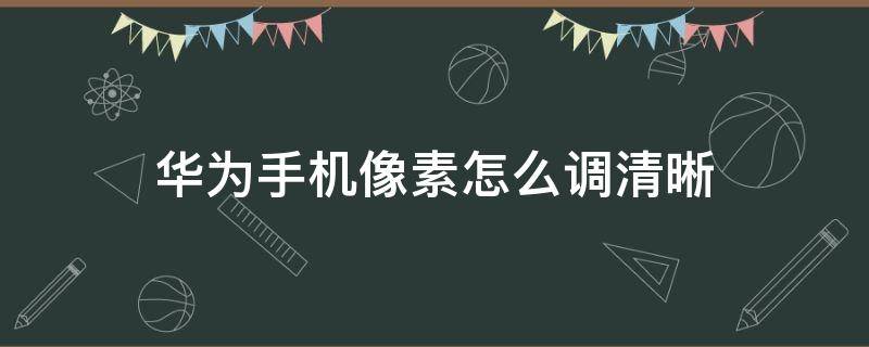 华为手机像素怎么调清晰（怎么调华为手机像素的清晰度）