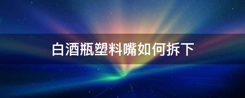 白酒瓶塑料嘴如何拆下（白酒瓶嘴怎样拆下）