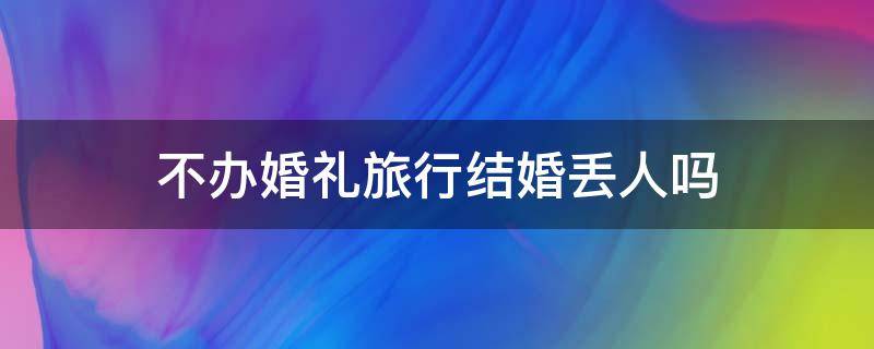 不办婚礼旅行结婚丢人吗 不办婚礼旅行结婚丢人吗知乎