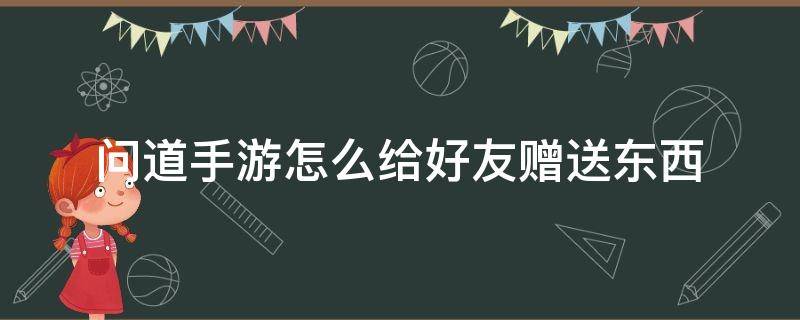 问道手游怎么给好友赠送东西（问道好友能赠送什么东西）