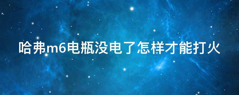 哈弗m6电瓶没电了怎样才能打火（哈弗m6电瓶没电了怎么办才能打火）