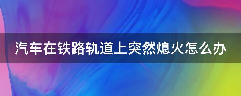 汽车在铁路轨道上突然熄火怎么办 铁路口突然熄火怎么办