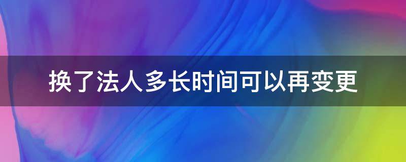 换了法人多长时间可以再变更 法人多久可以变更