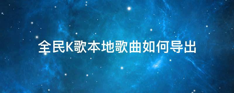 全民K歌本地歌曲如何导出 怎么导出全民k歌