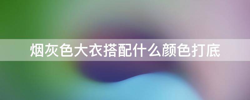 烟灰色大衣搭配什么颜色打底（烟灰色大衣搭配什么颜色打底图片）