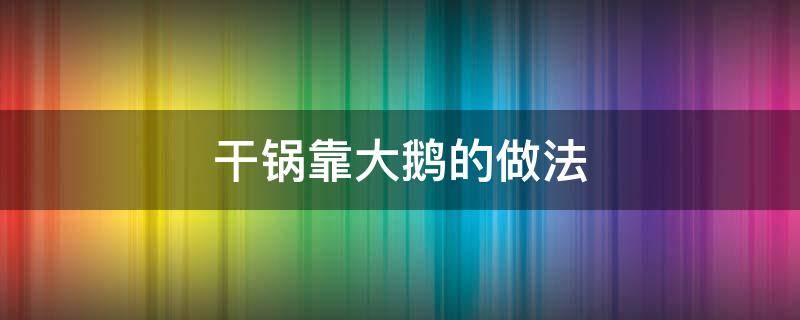 干锅靠大鹅的做法 干锅大鹅怎么做好吃窍门