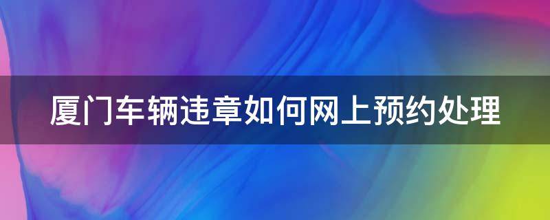 厦门车辆违章如何网上预约处理（厦门车辆违法处理预约）