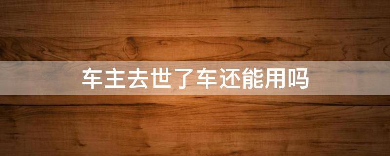 车主去世了车还能用吗 车主死了车还能用吗