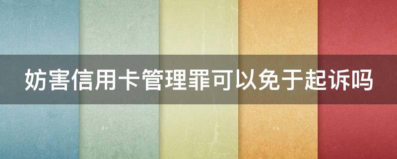 妨害信用卡管理罪可以免于起诉吗（妨害信用卡管理罪可以免于起诉吗判几年）