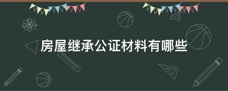 房屋继承公证材料有哪些（房屋继承公证需要哪些材料）