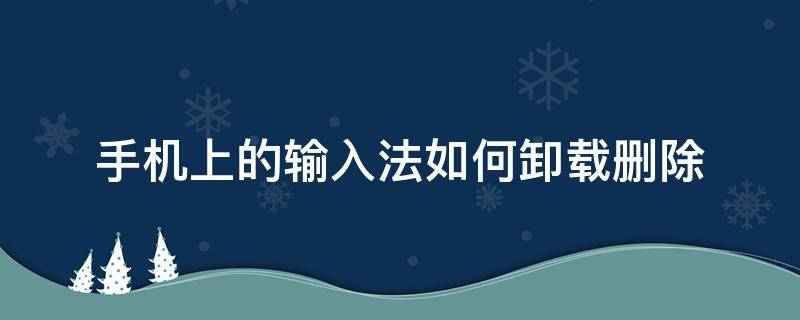 手机上的输入法如何卸载删除 手机上的输入法怎么卸载