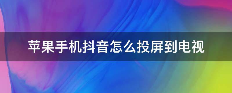 苹果手机抖音怎么投屏到电视（苹果手机抖音怎么投屏到电视上全屏）