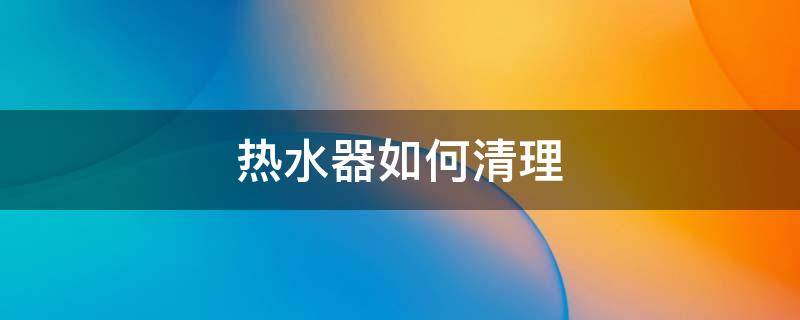 热水器如何清理 热水器如何清理水垢视频