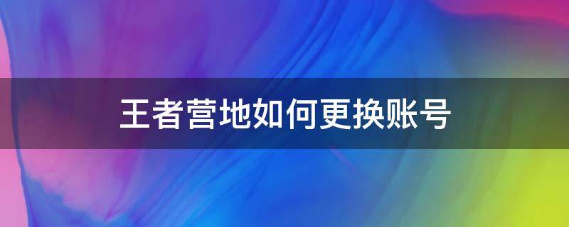 王者营地如何更换账号（王者营地怎样更换账号）