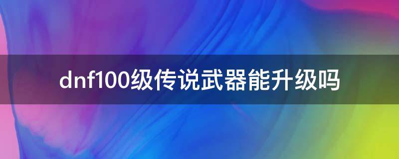 dnf100级传说武器能升级吗 dnf100传说武器升级表