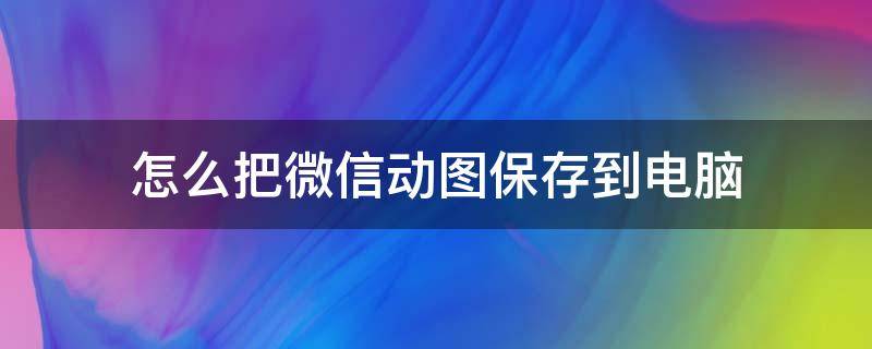 怎么把微信动图保存到电脑 怎么把微信动图保存到电脑桌面