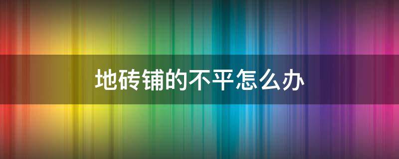 地砖铺的不平怎么办（铺地砖时原来地面不平怎么办）