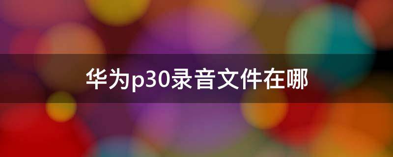 华为p30录音文件在哪（华为p30录音文件在哪里）