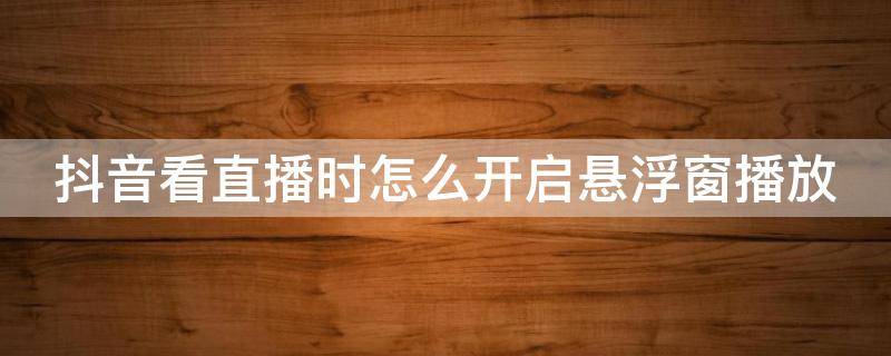 抖音看直播时怎么开启悬浮窗播放 抖音看直播如何开启悬浮窗