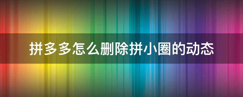 拼多多怎么删除拼小圈的动态（拼多多拼小圈好友动态怎么删除）