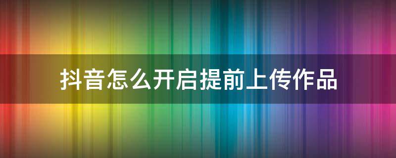 抖音怎么开启提前上传作品（抖音提前上传作品功能怎么使用）