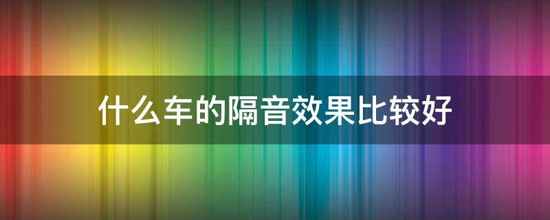 什么车的隔音效果比较好 什么车的隔音效果最好