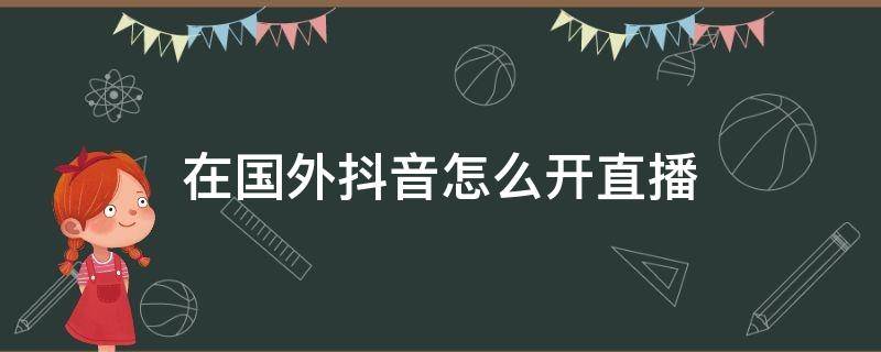 在国外抖音怎么开直播 抖音在国外怎么开直播?急求解答