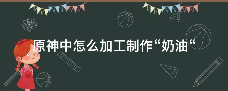 原神中怎么加工制作“奶油“（原神黄油怎么做）