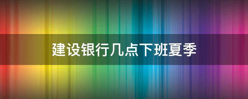 建设银行几点下班夏季（建设银行夏季下午几点下班）