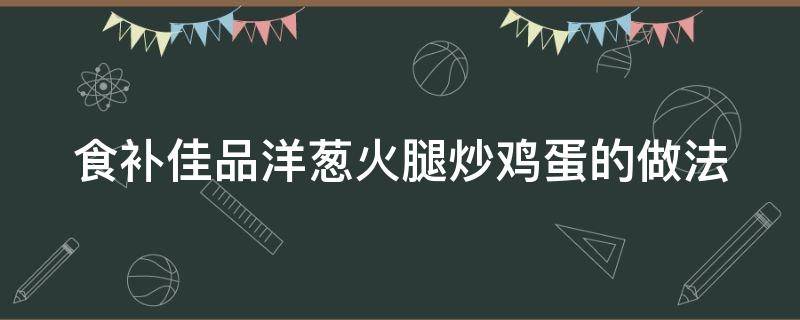 食补佳品洋葱火腿炒鸡蛋的做法 洋葱火腿炒鸡蛋的做法窍门