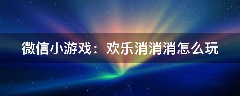 微信小游戏：欢乐消消消怎么玩（微信如何玩消消乐）