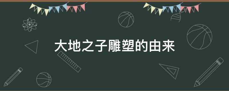 大地之子雕塑的由来（大地之子雕塑的由来什么时间做的）