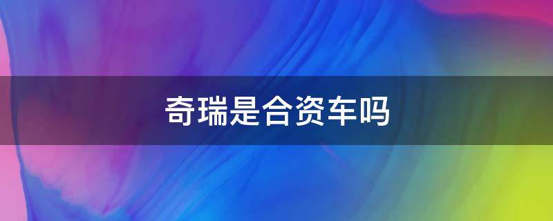 奇瑞是合资车吗（奇瑞是合资车吗还是国产车）