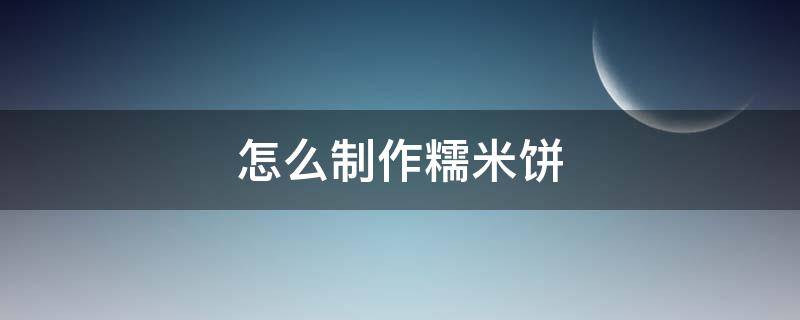 怎么制作糯米饼（怎样制作糯米饼）