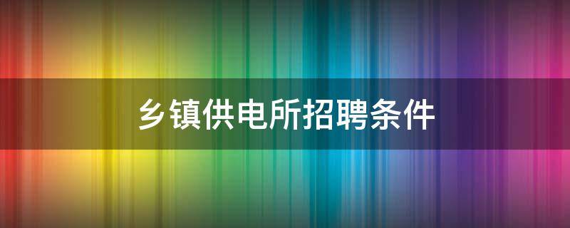 乡镇供电所招聘条件（乡镇供电所什么时候招聘）