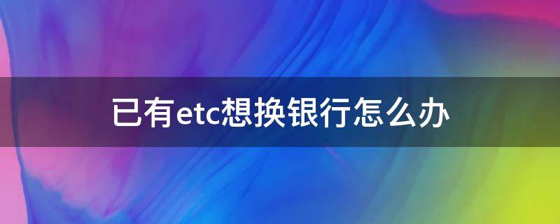 已有etc想换银行怎么办（etc想要换银行怎么办）