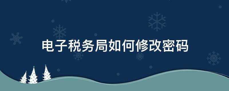 电子税务局如何修改密码（电子税务局密码怎么修改）