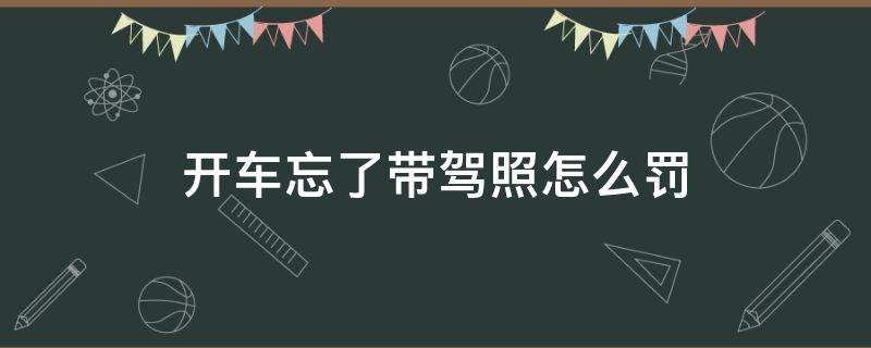 开车忘了带驾照怎么罚（驾驶证忘带了开车怎么处罚）