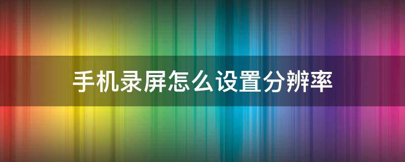 手机录屏怎么设置分辨率 华为手机录屏怎么设置分辨率