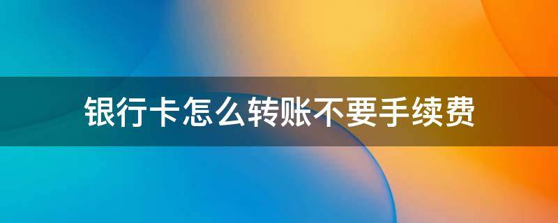 银行卡怎么转账不要手续费 银行卡怎样转账不要手续费