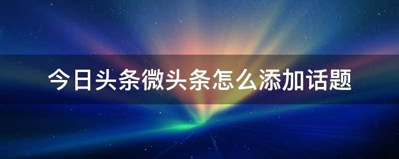 今日头条微头条怎么添加话题 微博头条文章怎么加话题