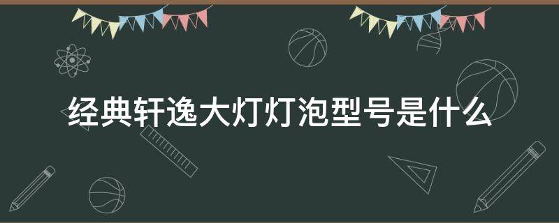 经典轩逸大灯灯泡型号是什么（轩逸的灯泡是什么型号）