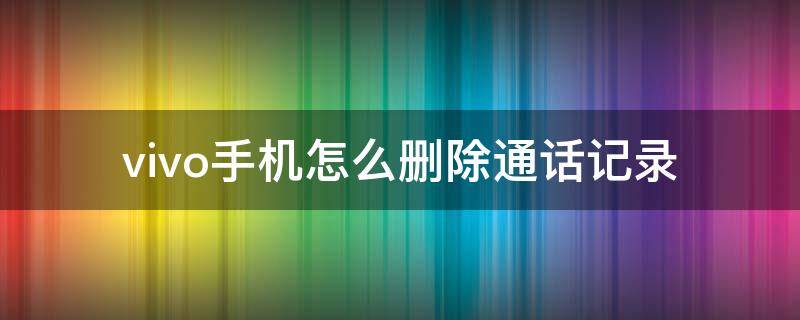 vivo手机怎么删除通话记录 vivo手机怎么删除通话记录的其中一条