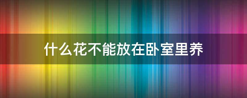 什么花不能放在卧室里养（什么花不能在卧室里养?）