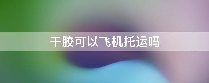 干胶可以飞机托运吗（飞机可以携带干胶吗）