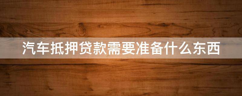 汽车抵押贷款需要准备什么东西 汽车抵押贷款需要准备什么东西和手续