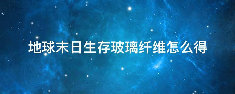 地球末日生存玻璃纤维怎么得（地球世界末日玻璃纤维）