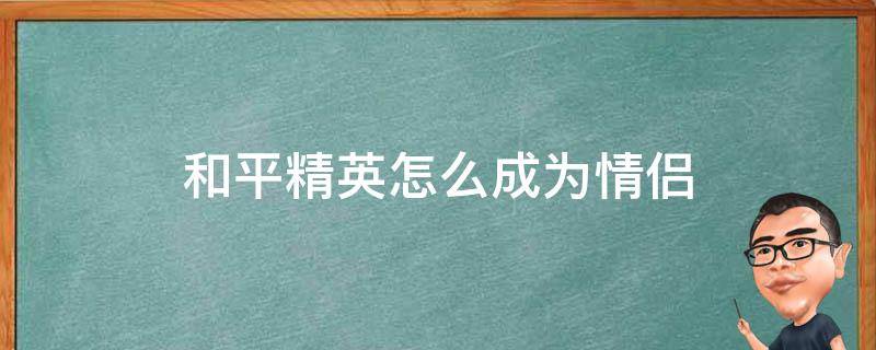 和平精英怎么成为情侣 和平精英组成情侣有什么用