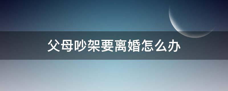 父母吵架要离婚怎么办 父母吵架闹离婚我该怎么办