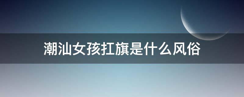 潮汕女孩扛旗是什么风俗（潮汕姑娘扛着旗是干嘛呢）